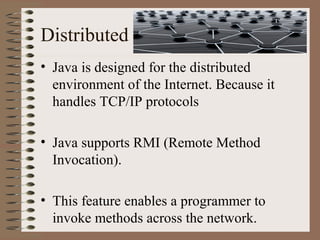 Distributed
• Java is designed for the distributed
  environment of the Internet. Because it
  handles TCP/IP protocols

• Java supports RMI (Remote Method
  Invocation).

• This feature enables a programmer to
  invoke methods across the network.
 
