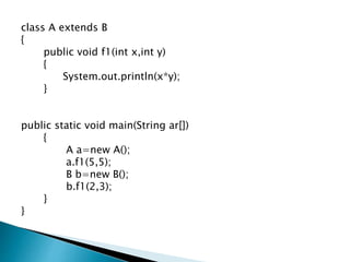 class A extends B
{
public void f1(int x,int y)
{
System.out.println(x*y);
}
public static void main(String ar[])
{
A a=new A();
a.f1(5,5);
B b=new B();
b.f1(2,3);
}
}
 