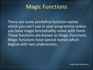 Magic Functions
There are some predefine function names
which you can’t use in your programme unless
you have magic functionality relate with them.
These functions are known as Magic Functions.
Magic functions have special names which
begine with two underscores.
www.cpd-india.com
 