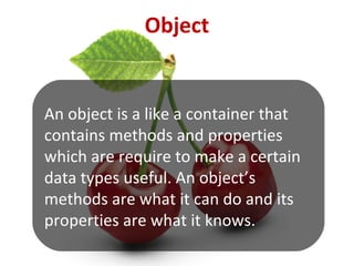 An object is a like a container that
contains methods and properties
which are require to make a certain
data types useful. An object’s
methods are what it can do and its
properties are what it knows.
Object
 