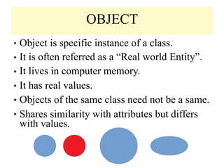 OBJECT
◆ Object is specific instance of a class.
It is often referred as a “Real world Entity”.
It lives in computer memory.
It has real values.
Objects of the same class need not be a same.
Shares similarity with attributes but differs
with values.
◆
◆
◆
◆
◆
 
