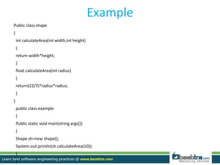 Example
Public class shape
{
int calculateArea(int width,int height)
{
return width*height;
}
float calculateArea(int radius)
{
return(22/7)*radius*radius;
}
}
public class example
{
Public static void main(string args[])
{
Shape sh=new shape();
System.out.println(sh.calculateArea(10));
}
}
 