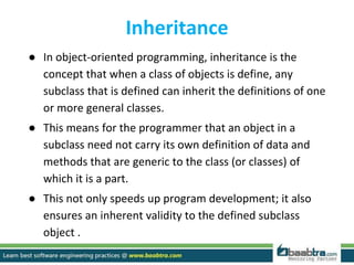 Inheritance
● In object-oriented programming, inheritance is the
concept that when a class of objects is define, any
subclass that is defined can inherit the definitions of one
or more general classes.
● This means for the programmer that an object in a
subclass need not carry its own definition of data and
methods that are generic to the class (or classes) of
which it is a part.
● This not only speeds up program development; it also
ensures an inherent validity to the defined subclass
object .
 