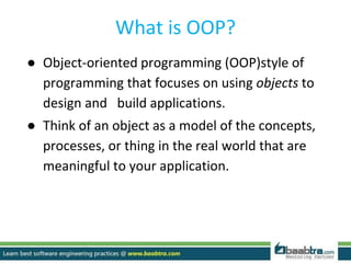 What is OOP?
● Object-oriented programming (OOP)style of
programming that focuses on using objects to
design and build applications.
● Think of an object as a model of the concepts,
processes, or thing in the real world that are
meaningful to your application.
 