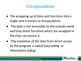Encapsulation
● The wrapping up of data and functions into a
single unit is known as Encapsulation.
● The data is not accessible to the outside world
and only those functions which are wrapped in
the class can access it.
● This insulation of the data from direct access
by the program is called Data hiding or
information hiding.
 