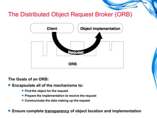 The Distributed Object Request Broker (ORB) The Goals of an ORB: Encapsulate all of the mechanisms to: Find the object for the request Prepare the implementation to receive the request Communicate the data making up the request Ensure complete  transparency  of object location and implementation 