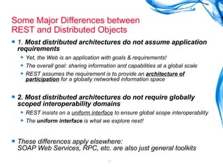 Some Major Differences between  REST and Distributed Objects  1.  Most distributed architectures do not assume application requirements Yet, the Web is an application with goals & requirements! The overall goal: sharing information and capabilities at a global scale REST assumes the requirement is to provide an  architecture of participation  for a globally networked information space 2. Most distributed architectures do not require globally scoped interoperability domains REST insists on a  uniform interface  to ensure global scope interoperability The  uniform interface  is what we explore next! These differences apply elsewhere: SOAP Web Services, RPC, etc. are also just general toolkits 