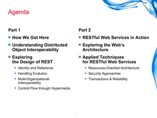 Agenda Part 1 How We Got Here Understanding Distributed Object Interoperability Exploring  the Design of REST Identity and Reference Handling Evolution Multi-Organizational Interoperability Control Flow through Hypermedia Part 2 RESTful Web Services in Action Exploring the Web’s Architecture Applied Techniques  for RESTful Web Services Resources-Oriented Architecture Security Approaches Transactions & Reliability 