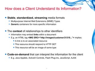 How does a Client Understand its Information? Stable ,  standardized, streaming  media formats Multipurpose Internet Mail Extensions (MIME) Types Generic  containers for more specific information The  context  of relationships to other identifiers Information may embed  links  within a document E.g. an HTML tag  <IMG SRC=“http://images/customer/31319...”>  implies: A link is to an associated resource This resource should respond to HTTP GET This resource will be an image of some type  Code-on-demand  that can interpret the information for the client E.g. Java Applets, ActiveX Controls, Flash Plug-ins, JavaScript, AJAX 