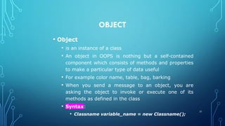 OBJECT
• Object
• is an instance of a class
• An object in OOPS is nothing but a self-contained
component which consists of methods and properties
to make a particular type of data useful
• For example color name, table, bag, barking
• When you send a message to an object, you are
asking the object to invoke or execute one of its
methods as defined in the class
• Syntax:
• Classname variable_name = new Classname();
31
 