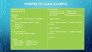 POINTER TO CLASS EXAMPLE
#include <iostream>
using namespace std;
class Box {
public:
Box(double l = 2.0, double b = 2.0, double h =
2.0) {
cout <<"Constructor called." << endl;
length = l;
breadth = b;
height = h;
}
double Volume() {
return length * breadth * height;
}
private:
double length; // Length of a box
double breadth; // Breadth of a box
double height; // Height of a box
};
int main(void) {
Box Box1(3.3, 1.2, 1.5); // Declare box1
Box Box2(8.5, 6.0, 2.0); // Declare box2
Box *ptrBox; // Declare pointer to a class.
ptrBox = &Box1;
cout << "Volume of Box1: " << ptrBox->Volume()
<< endl;
ptrBox = &Box2;
cout << "Volume of Box2: " << ptrBox->Volume()
<< endl;
return 0;
}
17
 