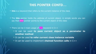 THIS POINTER CONTD…
• this is a keyword that refers to the current instance of the class
• The this pointer holds the address of current object, in simple words you can
say that this pointer points to the current object of the class
• There can be 3 main usage of this keyword in C++
• It can be used to pass current object as a parameter to
another method
• It can be used to refer current class instance variable
• It can be used to implement chained function calls in C++
21
 