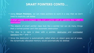 SMART POINTERS CONTD…
• Using Smart Pointers, we can make pointers to work in a way that we don’t
need to explicitly call delete
• A smart pointer is a wrapper class over a pointer with an operator like * and ->
overloaded
• The objects of smart pointer class look like a pointer but can do many things
that a normal pointer can’t like automatic destruction
• The idea is to take a class with a pointer, destructor and overloaded
operators like * and ->
• Since the destructor is automatically called when an object goes out of scope,
the dynamically allocated memory would automatically be deleted
30
 