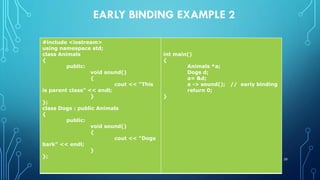 EARLY BINDING EXAMPLE 2
#include <iostream>
using namespace std;
class Animals
{
public:
void sound()
{
cout << "This
is parent class" << endl;
}
};
class Dogs : public Animals
{
public:
void sound()
{
cout << "Dogs
bark" << endl;
}
};
int main()
{
Animals *a;
Dogs d;
a= &d;
a -> sound(); // early binding
return 0;
}
39
 