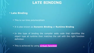 LATE BINDING
• Late Binding
• This is run time polymorphism
• It is also known as Dynamic Binding or Runtime Binding
• In this type of binding the compiler adds code that identifies the
object type at runtime then matches the call with the right function
definition
• This is achieved by using virtual function 41
 