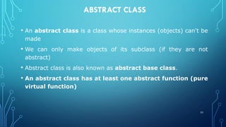 ABSTRACT CLASS
• An abstract class is a class whose instances (objects) can't be
made
• We can only make objects of its subclass (if they are not
abstract)
• Abstract class is also known as abstract base class.
• An abstract class has at least one abstract function (pure
virtual function)
53
 