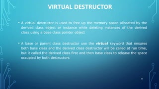 VIRTUAL DESTRUCTOR
• A virtual destructor is used to free up the memory space allocated by the
derived class object or instance while deleting instances of the derived
class using a base class pointer object
• A base or parent class destructor use the virtual keyword that ensures
both base class and the derived class destructor will be called at run time,
but it called the derived class first and then base class to release the space
occupied by both destructors
60
 