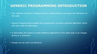 GENERIC PROGRAMMING INTRODUCTION
• The method of Generic Programming is implemented to increase the efficiency of
the code
• Generic Programming enables the programmer to write a general algorithm which
will work with all data types
• It eliminates the need to create different algorithms if the data type is an integer,
string or a character
• Simply we can call it as Generics
11
 