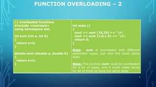 FUNCTION OVERLOADING – 2
// overloaded functions
#include <iostream>
using namespace std;
int sum (int a, int b)
{
return a+b;
}
double sum (double a, double b)
{
return a+b;
}
int main ()
{
cout << sum (10,20) << 'n';
cout << sum (1.0,1.5) << 'n';
return 0;
}
Note: sum is overloaded with different
parameter types, but with the exact same
body
Note: The function sum could be overloaded
for a lot of types, and it could make sense
for all of them to have the same body
8
 