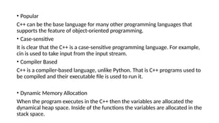 • Popular
C++ can be the base language for many other programming languages that
supports the feature of object-oriented programming.
• Case-sensitive
It is clear that the C++ is a case-sensitive programming language. For example,
cin is used to take input from the input stream.
• Compiler Based
C++ is a compiler-based language, unlike Python. That is C++ programs used to
be compiled and their executable file is used to run it.
• Dynamic Memory Allocation
When the program executes in the C++ then the variables are allocated the
dynamical heap space. Inside of the functions the variables are allocated in the
stack space.
 
