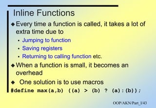 OOP/AKN/Part_I/43
Inline Functions
Every time a function is called, it takes a lot of
extra time due to
 Jumping to function
 Saving registers
 Returning to calling function etc.
When a function is small, it becomes an
overhead
 One solution is to use macros
#define max(a,b) ((a) > (b) ? (a):(b));
 