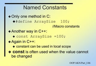 OOP/AKN/Part_I/46
Named Constants
Only one method in C:
#define ArraySize 100;
//Macro constants
Another way in C++:
 const ArraySize =100;
Again in C++:
 constant can be used in local scope
 const is often used when the value cannot
be changed
 