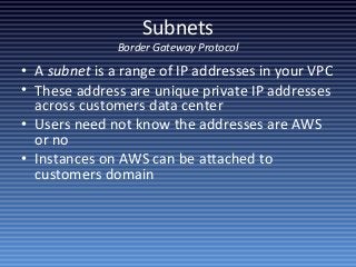 Subnets
Border Gateway Protocol
• A subnet is a range of IP addresses in your VPC
• These address are unique private IP addresses
across customers data center
• Users need not know the addresses are AWS
or no
• Instances on AWS can be attached to
customers domain
 