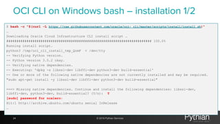 OCI CLI on Windows bash – installation 1/2
$ bash -c "$(curl -L https://raw.githubusercontent.com/oracle/oci- cli/master/scripts/install/install.sh)"
…
Downloading Oracle Cloud Infrastructure CLI install script …
######################################################################## 100.0%
Running install script.
python3 /tmp/oci_cli_install_tmp_QomF < /dev/tty
-- Verifying Python version.
-- Python version 3.5.2 okay.
-- Verifying native dependencies.
-- Executing: 'dpkg -s libssl-dev libffi-dev python3-dev build-essential'
-- One or more of the following native dependencies are not currently installed and may be required.
"sudo apt-get install -y libssl-dev libffi-dev python3-dev build-essential"
===> Missing native dependencies. Continue and install the following dependencies: libssl-dev,
libffi-dev, python3-dev, build-essential? (Y/n): Y
[sudo] password for ncalero:
Hit:1 http://archive.ubuntu.com/ubuntu xenial InRelease
…
24 © 2019 Pythian Services
 