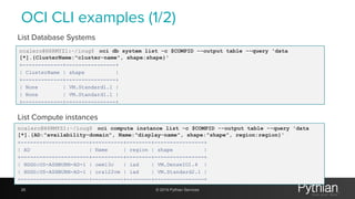 OCI CLI examples (1/2)
ncalero@H6RMYZ1:~/ioug$ oci db system list -c $COMPID --output table --query 'data
[*].{ClusterName:"cluster-name", shape:shape}'
+-------------+----------------+
| ClusterName | shape |
+-------------+----------------+
| None | VM.Standard1.1 |
| None | VM.Standard1.1 |
+-------------+----------------+
28 © 2019 Pythian Services
List Database Systems
List Compute instances
ncalero@H6RMYZ1:~/ioug$ oci compute instance list -c $COMPID --output table --query 'data
[*].{AD:"availability-domain", Name:"display-name", shape:"shape", region:region}'
+----------------------+----------+--------+----------------+
| AD | Name | region | shape |
+----------------------+----------+--------+----------------+
| HDGG:US-ASHBURN-AD-1 | oem13c | iad | VM.DenseIO1.4 |
| HDGG:US-ASHBURN-AD-1 | ora122vm | iad | VM.Standard2.1 |
+----------------------+----------+--------+----------------+
 