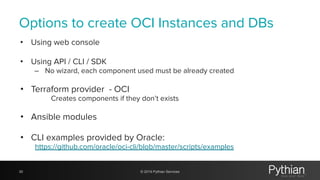 Options to create OCI Instances and DBs
• Using web console
• Using API / CLI / SDK
– No wizard, each component used must be already created
• Terraform provider - OCI
Creates components if they don’t exists
• Ansible modules
• CLI examples provided by Oracle:
https://github.com/oracle/oci-cli/blob/master/scripts/examples
30 © 2019 Pythian Services
 