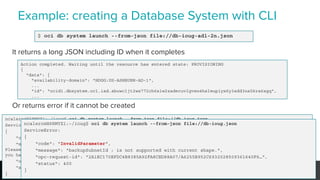 Example: creating a Database System with CLI
33 © 2019 Pythian Services
$ oci db system launch --from-json file://db-ioug-ad1-2n.json
It returns a long JSON including ID when it completes
Or returns error if it cannot be created
Action completed. Waiting until the resource has entered state: PROVISIONING
{
"data": {
"availability-domain": "HDGG:US-ASHBURN-AD-1",
...
"id": "ocid1.dbsystem.oc1.iad.abuwcljt2ws772ch6xlw2zadecuvlgven4hslmupiyx6y3add3na5kra6xgq",
...
ncalero@H6RMYZ1:~/ioug$ oci db system launch --from-json file://db-ioug.json
ServiceError:
{
"code": "LimitExceeded",
"message": "You have reached your service limit of 8 Virtual Machine CPU Cores in this Availability Domain.
Please try launching the instance in a different Availability Domain or Region, or try using a different shape. If
you have reached all Service limits, please contact Oracle support to request a limit increase.",
"opc-request-id": "9360A40AFADE4A4EB9A316AF0EB57015/0D5F255C1E15084A13B3D/ABD24B413BE4BA2B9414E9108CF02",
"status": 400
}
ncalero@H6RMYZ1:~/ioug$ oci db system launch --from-json file://db-ioug.json
ServiceError:
{
"code": "InvalidParameter",
"message": "backupSubnetId : is not supported with current shape.",
"opc-request-id": "2A1EC170EFDC4B8385A92FA8CED88A07/A6255B952C6932028509361640F6…",
"status": 400
}
 