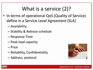 What is a service (2)?In terms of operational QoS (Quality of Service) define in a Service Level Agreement (SLA)Availability Stability & Release scheduleResponse TimePeak load capacityPriceReliability, ConfidentialityAddress, protocol
