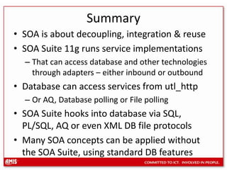 SummarySOA is about decoupling, integration & reuseSOA Suite 11g runs service implementationsThat can access database and other technologies through adapters – either inbound or outboundDatabase can access services from utl_httpOr AQ, Database polling or File pollingSOA Suite hooks into database via SQL, PL/SQL, AQ or even XML DB file protocolsMany SOA concepts can be applied without the SOA Suite, using standard DB features