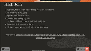 Hash Join
Typically faster than nested loop for large result sets
In-memory if possible
Spill to disk if necessary
Used for inner equi-joins
Extendable to outer, semi and anti joins
Replaces BNL in query plans
Hints to force use of hash join or nested loop
More Info: h ps://slideshare.net/NorvaldRyeng/mysql-8018-latest-updates-hash-join-
and-explain-analyze
Copyright @ 2020 Oracle and/or its affiliates.
37 /
80
 