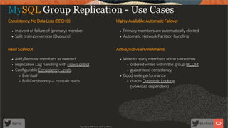 Consistency: No Data Loss (RPO=0)
in event of failure of (primary) member
Split brain prevention (Quorum)
Highly Available: Automatic Failover
Primary members are automatically elected
Automatic Network Partition handling
Read Scaleout
Add/Remove members as needed
Replication Lag handling with Flow Control
Con gurable Consistency Levels
Eventual
Full Consistency -- no stale reads
Active/Active environments
Write to many members at the same time
ordered writes within the group (XCOM)
guaranteed consistency
Good write performance
due to Optimistic Locking
(workload dependent)
MySQL Group Replication - Use Cases
Copyright @ 2020 Oracle and/or its affiliates.
50 /
80
 