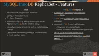 Past MySQL InnoDB ReplicaSet
Restore a backup to provision a member Automatically provisioning new members:
InnoDB CLONECon gure Replication Users
Con gure Replication MySQL Shell Automatically con gures users &
replicationManually con guring, adding removing servers in
Application, MySQL Router (or other proxy) Integrated MySQL Router load balancing
Only need to bootstrap Router
Router is stateless, adapts to topology changes
Manually or relying on external tools to make topology
changes
Easy to use manual switchover/failoverUse additional monitoring tool log in on all machines
to check topology status See status of the topology through MySQL Shell
status()
MySQL InnoDB ReplicaSet - Features
Copyright @ 2020 Oracle and/or its affiliates.
62 /
80
 