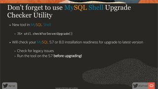 Don't forget to use MySQL Shell Upgrade
Checker Utility
New tool in MySQL Shell
JS> util.checkForServerUpgrade()
Will check your MySQL 5.7 or 8.0 installation readiness for upgrade to latest version
Check for legacy issues
Run the tool on the 5.7 before upgrading!
Copyright @ 2020 Oracle and/or its affiliates.
76 /
80
 
