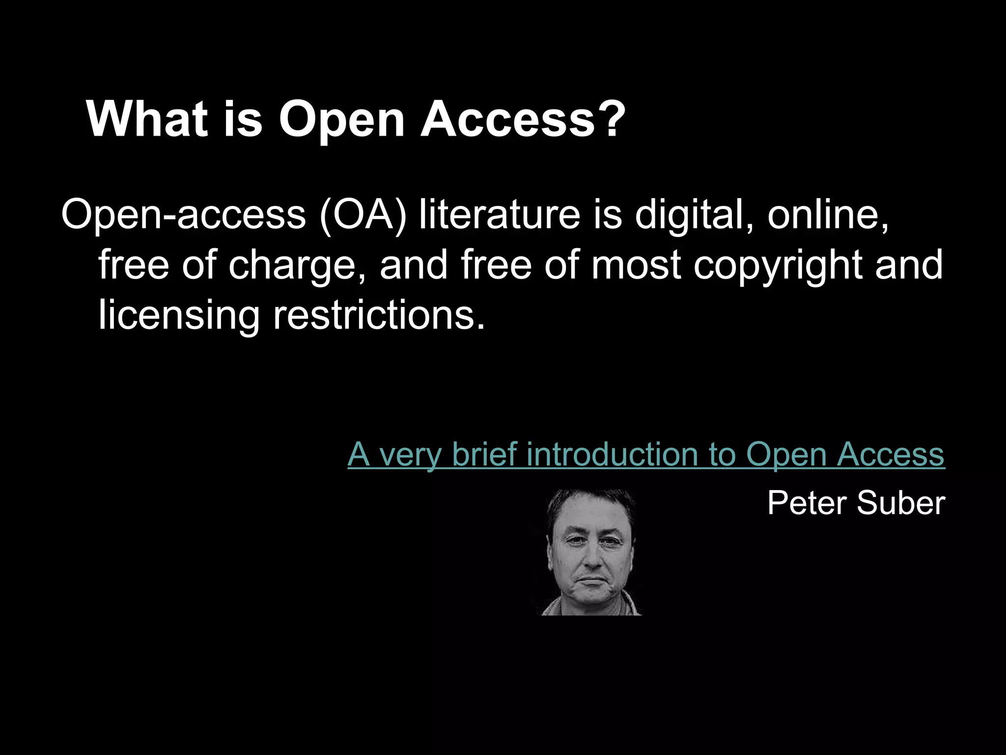 What is Open Access?
Open-access (OA) literature is digital, online,
 free of charge, and free of most copyright and
 licensing restrictions.


               A very brief introduction to Open Access
                                             Peter Suber
 
