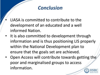 •LIASA is committed to contribute to the development of an educated and a well informed Nation. 
•It is also committed to development through information and is thus positioning LIS properly within the National Development plan to ensure that the goals set are achieved. 
•Open Access will contribute towards getting the poor and marginalised groups to access information. 
Conclusion  
