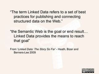 “The term Linked Data refers to a set of best practices for publishing and connecting structured data on the Web.”“the Semantic Web is the goal or end result… Linked Data provides the means to reach that goal”From ‘Linked Data: The Story So Far’ - Heath, Bizer and Berners-Lee 2009