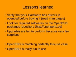 Lessons learned
●
Verify that your Hardware has drivers in
openbsd before buying it (read man pages)
●
Look for required softwares on the OpenBSD
packages repository (http://openports.se)
●
Upgrades are fun to perform because very few
surprises
●
OpenBSD is matching perfectly this use case
●
OpenBSD is really fun to use
 