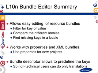 ● Allows easy editing of resource bundles
● Filter for key of value
● Compare the different locales
● Find missing keys in a locale
● Works with properties and XML bundles
● Use properties for new projects
● Bundle descriptor allows to predefine the keys
● So non-technical users can do only translations
L10n Bundle Editor Summary
 