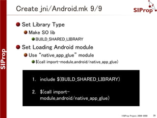 ©SIProp Project, 2006-2008 28 
Create jni/Android.mk 9/9 
Set Library Type 
Make SO lib 
BUILD_SHARED_LIBRARY 
Set Loading Android module 
Use “native_app_glue” module 
$(call import-module,android/native_app_glue) 
1. include $(BUILD_SHARED_LIBRARY) 
2. $(call import-module, 
android/native_app_glue) 
 