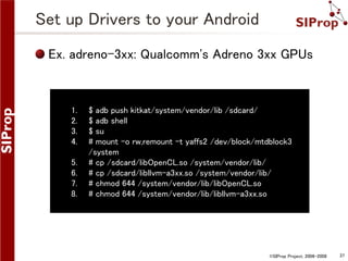 ©SIProp Project, 2006-2008 37 
Set up Drivers to your Android 
Ex. adreno-3xx: Qualcomm's Adreno 3xx GPUs 
1. $ adb push kitkat/system/vendor/lib /sdcard/ 
2. $ adb shell 
3. $ su 
4. # mount -o rw,remount -t yaffs2 /dev/block/mtdblock3 
/system 
5. # cp /sdcard/libOpenCL.so /system/vendor/lib/ 
6. # cp /sdcard/libllvm-a3xx.so /system/vendor/lib/ 
7. # chmod 644 /system/vendor/lib/libOpenCL.so 
8. # chmod 644 /system/vendor/lib/libllvm-a3xx.so 
