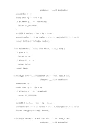 unsigned __int64 &retValue) {

    assert(len >= 3);

    const char *p = from + 2;

    if (!GetHex(p, len, retValue)) {

        return ST_UNKNOWN;

    }

    ptrdiff_t newLen = len - (p - from);

    assert(newLen >= 0 && newLen < static_cast<ptrdiff_t>(len));

    return GetTypeBySufix(p, newLen);

}

bool IsOctLiteral(const char *from, size_t len) {

    if (len < 2)

        return false;

    if (from[0] != '0')

        return false;

    return true;

}

SimpleType GetOctLiteral(const char *from, size_t len,

                             unsigned __int64 &retValue) {

    assert(len >= 2);

    const char *p = from + 1;

    if (!GetOct(p, len, retValue)) {

        return ST_UNKNOWN;

    }

    ptrdiff_t newLen = len - (p - from);

    assert(newLen >= 0 && newLen < static_cast<ptrdiff_t>(len));

    return GetTypeBySufix(p, newLen);

}

SimpleType GetDecLiteral(const char *from, size_t len,

                             unsigned __int64 &retValue) {
 
