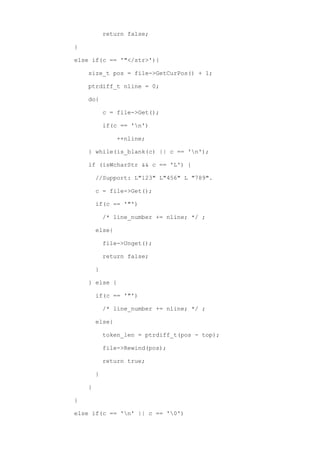 return false;

}

else if(c == '"</str>'){

    size_t pos = file->GetCurPos() + 1;

    ptrdiff_t nline = 0;

    do{

            c = file->Get();

            if(c == 'n')

                ++nline;

    } while(is_blank(c) || c == 'n');

    if (isWcharStr && c == 'L') {

        //Support: L"123" L"456" L "789".

        c = file->Get();

        if(c == '"')

            /* line_number += nline; */ ;

        else{

            file->Unget();

            return false;

        }

    } else {

        if(c == '"')

            /* line_number += nline; */ ;

        else{

            token_len = ptrdiff_t(pos - top);

            file->Rewind(pos);

            return true;

        }

    }

}

else if(c == 'n' || c == '0')
 