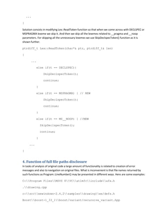 ...

}

Solution consists in modifying Lex::ReadToken function so that when we come across with DECLSPEC or
MSPRAGMA lexeme we skip it. And then we skip all the lexemes related to __pragma and __noop
parameters. For skipping all the unnecessary lexemes we use SkipDeclspecToken() function as it is
shown further.

ptrdiff_t Lex::ReadToken(char*& ptr, ptrdiff_t& len)

{

       ...

           else if(t == DECLSPEC){

                 SkipDeclspecToken();

                 continue;

           }

           else if(t == MSPRAGMA) { // NEW

                 SkipDeclspecToken();

                 continue;

           }

           else if(t == MS__NOOP) { //NEW

               SkipDeclspecToken();

               continue;

           }

     ...

}


4. Function of full file paths disclosure
In tasks of analysis of original code a large amount of functionality is related to creation of error
messages and also to navigation on original files. What is inconvenient is that file names returned by
such functions as Program::LineNumber() may be presented in different ways. Here are some examples:

C:Program FilesMSVS 8VCatlmfcincludeafx.h

.drawing.cpp

c:srcwxwindows-2.4.2samplesdrawingwx/defs.h

Boostboost-1_33_1boost/variant/recursive_variant.hpp
 