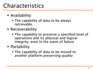 Characteristics
 Availability
 The capability of data to be always
retrievable.
 Recoverability
 The capability to preserve a specified level of
operations and its physical and logical
integrity, even in the event of failure
 Portability
 The capability of data to be moved to
another platform preserving quality
31
 