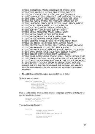 STOCK_DIRECTORY, STOCK_DISCONNECT, STOCK_DND,
    STOCK_DND_MULTIPLE, STOCK_EDIT, STOCK_EXECUTE,
    STOCK_FILE, STOCK_FIND, STOCK_FIND_AND_REPLACE,
    STOCK_FLOPPY, STOCK_GOTO_BOTTOM, STOCK_GOTO_FIRST,
    STOCK_GOTO_LAST, STOCK_GOTO_TOP, STOCK_GO_BACK,
    STOCK_GO_DOWN, STOCK_GO_FORWARD, STOCK_GO_UP,
    STOCK_HARDDISK, STOCK_HELP, STOCK_HOME, STOCK_INDENT,
    STOCK_INDEX, STOCK_ITALIC, STOCK_JUMP_TO,
    STOCK_JUSTIFY_CENTER, STOCK_JUSTIFY_FILL,
    STOCK_JUSTIFY_LEFT, STOCK_JUSTIFY_RIGHT,
    STOCK_MEDIA_FORWARD, STOCK_MEDIA_NEXT,
    STOCK_MEDIA_PAUSE, STOCK_MEDIA_PLAY,
    STOCK_MEDIA_PREVIOUS, STOCK_MEDIA_RECORD,
    STOCK_MEDIA_REWIND, STOCK_MEDIA_STOP,
    STOCK_MISSING_IMAGE, STOCK_NETWORK, STOCK_NEW,
    STOCK_NO, STOCK_OK, STOCK_OPEN, STOCK_PASTE,
    STOCK_PREFERENCES, STOCK_PRINT, STOCK_PRINT_PREVIEW,
    STOCK_PROPERTIES, STOCK_QUIT,STOCK_REDO,
    STOCK_REFRESH, STOCK_REMOVE, STOCK_REVERT_TO_SAVED,
    STOCK_SAVE, STOCK_SAVE_AS, STOCK_SELECT_COLOR,
    STOCK_SELECT_FONT, STOCK_SORT_ASCENDING,
    STOCK_SORT_DESCENDING, STOCK_SPELL_CHECK, STOCK_STOP,
    STOCK_STRIKETHROUGH, STOCK_UNDELETE, STOCK_UNDERLINE,
    STOCK_UNDO, STOCK_UNINDENT, STOCK_YES, STOCK_ZOOM_100,
    STOCK_ZOOM_FIT, STOCK_ZOOM_IN, STOCK_ZOOM_OUT, terp-
    account, terp-crm, terp-mrp, terp-product, terp-purchase, terp-sale, terp-
    tools, terp-administration, terp-hr, terp-partner, terp-project, terp-report,
    terp-stock

•   Groups: Especifica los grupos que pueden ver el menú

Sintaxis para un menú:
       <menuitem id="menuitem_id"
               name="Position/Of/The/Menu/Item/In/The/Tree"
               action="action_id"
               icon="NAME_FROM_LIST"
               groups="groupname"
               sequence="<integer>"/>


Para la vista creada en el capitulo anterior se agrega un menú raíz (figura 13)
con las siguientes líneas:
       <menuitem icon="STOCK_MEDIA_PLAY"
       id="menu_raiz_motion"
       name="Motion Peliculas"/>


Y los submenús (figura 3):
       <menuitem
                     id="menu_motion_reporte"
                     name="Reportes"
                     parent="motion.menu_raiz_motion"/>
       <menuitem
                     id="menu_motion_peli"
                     name="Peliculas"




                                                                               27
 