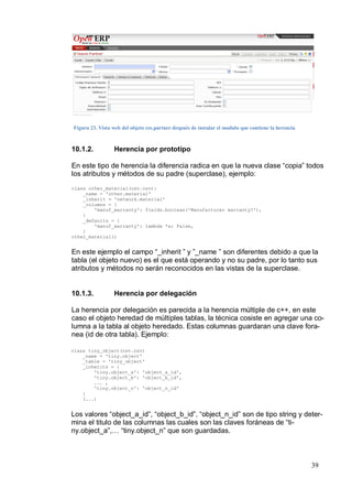 Figura 23. Vista web del objeto res.partner después de instalar el modulo que contiene la herencia



10.1.2.          Herencia por prototipo

En este tipo de herencia la diferencia radica en que la nueva clase “copia” todos
los atributos y métodos de su padre (superclase), ejemplo:
class other_material(osv.osv):
    _name = 'other.material'
    _inherit = 'network.material'
    _columns = {
        'manuf_warranty': fields.boolean('Manufacturer warranty?'),
    }
    _defaults = {
        'manuf_warranty': lambda *a: False,
    }
other_material()


En este ejemplo el campo “_inherit ” y ”_name ” son diferentes debido a que la
tabla (el objeto nuevo) es el que está operando y no su padre, por lo tanto sus
atributos y métodos no serán reconocidos en las vistas de la superclase.


10.1.3.          Herencia por delegación

La herencia por delegación es parecida a la herencia múltiple de c++, en este
caso el objeto heredad de múltiples tablas, la técnica cosiste en agregar una co-
lumna a la tabla al objeto heredado. Estas columnas guardaran una clave fora-
nea (id de otra tabla). Ejemplo:

class tiny_object(osv.osv)
    _name = 'tiny.object'
    _table = 'tiny_object'
    _inherits = {
        'tiny.object_a': 'object_a_id',
        'tiny.object_b': 'object_b_id',
        ... ,
        'tiny.object_n': 'object_n_id'
    }
    (...)


Los valores “object_a_id”, “object_b_id”, “object_n_id” son de tipo string y deter-
mina el titulo de las columnas las cuales son las claves foráneas de “ti-
ny.object_a”,… “tiny.object_n” que son guardadas.



                                                                                                     39
 